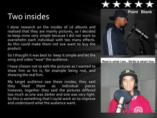 I done research on the insides of cd albums and realised that they are mainly pictures, so I decided to keep mine very simple because I did not want to overwhelm each individual with too many effects. As this could make them not eve want to buy the product.So I thought it was best to  keep it simple and let the song and video “wow” the audience.I have chosen not to edit the pictures as I wanted to show him as his is, for example being real, and showing the real him.My target audience saw these insides, they said they liked them as individual pieces however, together they said the pictures differed too much as one was darker and one was very light. So this is something that I could work on to improve and understand what the audience want.Two insides 