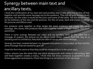 Synergy between main text and ancillary texts.I think the combination of my main text and ancillary text is very affective as they all link together and send the same message out to the audience. They will all grab an individuals attention, for the video it would be the lyrics and some of the edits. For the advert it will be the boldness of the text and the pictures. For the cd cover, back and insides it will be the pictures and effects used.Our products work together as they target the same audience and create the same message, this shows that products that work together create a bigger impact, and more awareness.There is some synergy between our video and my ancillary texts as the video has a message of respect, the picture on my album cover shows respect from the way he is standing and his confidence; they both are able to convey the same message.Synergy has been created between my digipack and advert in many ways, as they had the same message that we wanted to give off.I kept the font the same so that they could be intrigued by it in the same ways.Colour scheme was the same that was black backgrounds with white or red writing. Red and black together creates a status, I think that red shows someone as powerful it also shows aggression and passion, those two things is a convention of UK rap music.