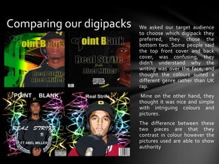 Comparing our digipacksWe asked our target audience to choose which digipack they preferred, they chose the bottom two. Some people said the top front cover and back cover, was confusing, they didn’t understand why the writing was over the face, and thought the colours suited a different genre rather than UK rap. Mine on the other hand, they thought it was nice and simple with intriguing colours and pictures.The difference between these two pieces are that they contrast in colour however the pictures used are able to show authority 