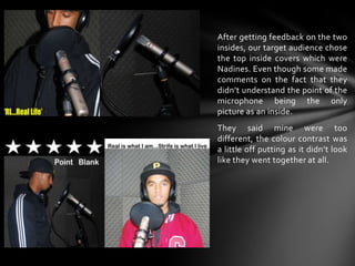 After getting feedback on the two insides, our target audience chose the top inside covers which were Nadines. Even though some made comments on the fact that they didn’t understand the point of the microphone being the only picture as an inside.They said mine were too different, the colour contrast was a little off putting as it didn’t look like they went together at all.