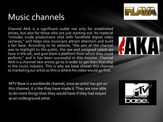 Channel AKA is a significant outlet not only for established artists, but also for those who are just starting out. Its material "includes crude productions shot with handheld digital video cameras,“ and helps new musicians attract attention and build a fan base. According to its website, "the aim of the channel was to highlight to the public, the raw and unsigned talent we have in the UK, and give them a platform from which they could perform," and it has been successful in this mission. Channel AKA is a channel new artists go to in order to get their first step in the music industry. This is why we have chosen this channel to marketing our artist as this is where his video would go first.Music channelsMTV Base is a worldwide channel, once an artist has got on this channel, it is like they have made it. They are now able to do more things than they would have if they had stayed as an underground artist.