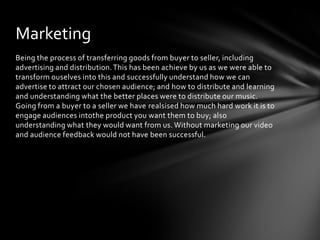 Being the process of transferring goods from buyer to seller, including advertising and distribution. This has been achieve by us as we were able to transform ouselves into this and successfully understand how we can advertise to attract our chosen audience; and how to distribute and learning and understanding what the better places were to distribute our music. Going from a buyer to a seller we have realsised how much hard work it is to engage audiences intothe product you want them to buy; also understanding what they would want from us. Without marketing our video and audience feedback would not have been successful.Marketing