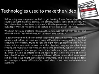 Technologies used to make the videoBefore using any equipment we had to get booking forms from college so we could take out things like a camera, still camera, tripods, lights and batteries. We had to learn how to use these equipment's, like the proper way to put in and take out a tape. We used two cameras to capture different angles of the video, We didn’t have any problems filming as the estate was not full with people, and when we was in the studio it was just us because we booked it.To edit our video we had to use final cut pro this program is something none of us had used before, so there were many difficulties occurring such as, log and capturing our footage, trying to get the right footage captured was hard at times, but we were able to over come this. Another thing we found hard was syncing the music with the video this took time and effort, but after using final cut pro a couple of times you get use to it and understand how to use it and work it. When it came to effects used we realised that since we were at novice level, that if we started to investigate different effects to see which ones would suit our video, we might start getting somewhere. This is something we done and managed to know different effects and when to use them and when not to use them.