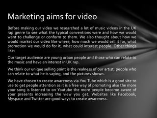 Before making our video we researched a lot of music videos in the UK rap genre to see what the typical conventions were and how we would want to challenge or conform to them. We also thought about how we would market our video like where, how much we would sell it for, what promotion we would do for it, what could interest people. Other things like:Our target audience are young urban people and those who can relate to the music and have an interest in UK rap.We think our unique selling point is the realness of our artist, people who can relate to what he is saying, and the pictures shown.We have chosen to create awareness via You Tube which is a good site to use to get people attention as it is a free way of promoting also the more your song is listened to on Youtube the more people become aware of your presents increasing the view you get. Websites like Facebook, Myspace and Twitter are good ways to create awareness.Marketing aims for video