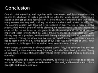 ConclusionOverall I think we worked well together, and I think we successfully achieved what we wanted to, which was to make a grime/UK rap video that would appeal to the chosen audience and get positive feedback on it. I feel that we conformed and challenged many conventions very well, making our video stand out and be seen as different. The planning process was long but it was needed in order for us to make a media product that we was pride of. While planning we had to understand what would be expected by the audience in this genre. In depth planning and teamwork was an important factor for us to start our video, I think we managed this process very well. Filming was not a problem, we done well filming and getting shots that we needed and wanted. Editing the video was stressful, as myself and my other team member had to learn how to use it, as the editor of our video was hardly here at times. Final cut pro was a challenge at first as we had never seen it or used it at all. We managed to overcome all of our problems successfully, like having to find another artist, having a team member away for a long period of time, having to start filming all over again; we were still able to leave these things in the past and carry on making our video.Working together as a team is very important, as we were able to stick to deadlines and work efficiently together as we knew each other well, and knew what each of our strengths and weaknesses were.