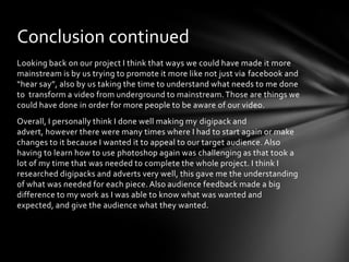 Looking back on our project I think that ways we could have made it more mainstream is by us trying to promote it more like not just via facebook and “hear say”, also by us taking the time to understand what needs to me done to  transform a video from underground to mainstream. Those are things we could have done in order for more people to be aware of our video.Overall, I personally think I done well making my digipack and advert, however there were many times where I had to start again or make changes to it because I wanted it to appeal to our target audience. Also having to learn how to use photoshop again was challenging as that took a lot of my time that was needed to complete the whole project. I think I researched digipacks and adverts very well, this gave me the understanding of what was needed for each piece. Also audience feedback made a big difference to my work as I was able to know what was wanted and expected, and give the audience what they wanted.Conclusion continued
