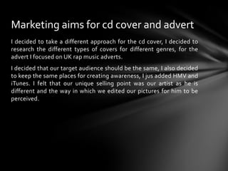 I decided to take a different approach for the cd cover, I decided to research the different types of covers for different genres, for the advert I focused on UK rap music adverts.I decided that our target audience should be the same, I also decided to keep the same places for creating awareness, I jus added HMV and iTunes. I felt that our unique selling point was our artist as he is different and the way in which we edited our pictures for him to be perceived. Marketing aims for cd cover and advert