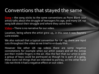 Song – the song sticks to the same conventions as Point Blank (our artist) talks about the struggle of teenagers his age, and many UK rap song talk about their struggle and where they come from.Video – There is no narrative for our video.Location, being where the artist grew up, in this case it was Rayners Lane estate.We also noticed that a typical convention for UK rap there are rapid cuts throughout the video so we tried to embody that.However like other UK rap videos there are some negative connotations for example when our artist swears and all the extras put their middle fingers in the air. Also the fact that our artist is with a group of boys could be portrayed as though he is part of a gang, these were not things that we intended to portray, on the other hand I do not think it had a negative effect on out video. Conventions that stayed the same