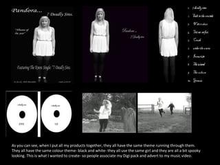 As you can see, when I put all my products together, they all have the same theme running through them.  They all have the same colour theme- black and white- they all use the same girl and they are all a bit spooky looking. This is what I wanted to create- so people associate my Digi pack and advert to my music video.  