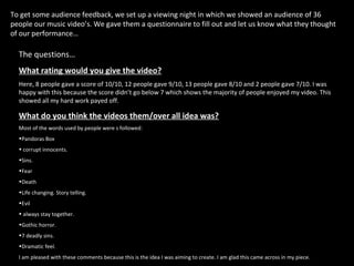 To get some audience feedback, we set up a viewing night in which we showed an audience of 36 people our music video’s. We gave them a questionnaire to fill out and let us know what they thought of our performance… The questions… What rating would you give the video?   Here, 8 people gave a score of 10/10, 12 people gave 9/10, 13 people gave 8/10 and 2 people gave 7/10. I was happy with this because the score didn’t go below 7 which shows the majority of people enjoyed my video. This showed all my hard work payed off.  What do you think the videos them/over all idea was?   Most of the words used by people were s followed:  Pandoras Box corrupt innocents.  Sins. Fear Death Life changing. Story telling. Evil always stay together.  Gothic horror. 7 deadly sins.  Dramatic feel.  I am pleased with these comments because this is the idea I was aiming to create. I am glad this came across in my piece.  