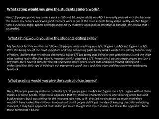 What rating would you give the students camera work?  Here, 19 people graded my camera work as 5/5 and 16 people said it was 4/5. I am really pleased with this because this means my camera work was good. Camera work is one of the main aspects to my video I really wanted to get right. I used low angle, zooms and high angles to try make my video look as effective as possible- this shows that I succeeded. What rating would you give the students editing skills?   My feedback for this was that as follows: 19 people said my editing was 5/5, 14 gave it a 4/5 and 2 gave it a 3/5. With this being one of the most important and time consuming parts to my work I wanted my editing to look really effective.   I believe that my editing deserved a 4/5 or 5/5 due to my cuts being in time with the music and the short edits looking really effective. I don’t, however, think I deserved a 3/5. Personally, I was not expecting to get such a low mark, but I have to consider that not everyone enjoys short, sharp cuts and quick moving editing and I understand that this type of editing is not everyone's cup of tea- I took this into consideration when reading my feedback.  What grading would you give the control of costumes?   Here, 19 people gave my costume control a 5/5, 11 people gave me 4/5 and 5 gave me a 3/5. I agree with all these marks. For some people, it may have appeared that my ‘children’ charactors where only wearing white tops and black trousers, but I was aiming for the innocent look here, so if I dressed my chaactors up much more they wouldn’t have looked like children. I understand that if people didn’t get the idea of keeping the children looking innocent, it may have appeared that I didn’t put much thought into my costumes, but it was the opposite. I took these comments n board.  