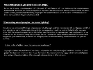 What rating would you give the use of props? For my use of props, 10 people gave it a 5/5, 18 gave it 4/5 and 7 gave it 3/5. I can understand that people gave me this feedback, due to me not having many props in my video. The only prop used was the ‘Pandora’s box’ and it was used in context, so I can understand why people gave me lower marks than usual. I have no comment as such to these marks, just that they are what I expected.  What rating would you give the use of lighting?   Here, there was a mixture of feelings. 13 people said 5/5, 17 people said 4/5, 3 people said 3/5 and 2 people said 2/5. I have taken these marks in to consideration, with the knowledge that I could not control the lighting for my music video. With the whole of my video set outside, I often used the sunlight to my advantage, creating silhouettes of my characters etc. But due to not being able to control the sun, I believe this is why people scored me 2/5. I understand why people gave me this mark, due to me not doing my video inside and not being able to switch off the lights for example.  Is the style of video clear to you as an audience?   32 people said Yes, the style of video was clear, 3 people said No. I completely agree with these answers, to some people the style wont have been clear- it just depends on the person. I am really happy with the amount of people that said yes- I have learned that different people interpret things in different ways.  