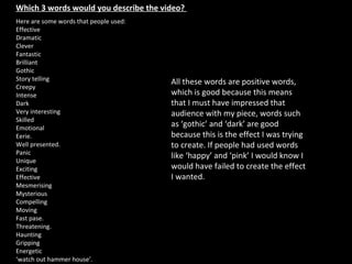 Which 3 words would you describe the video?  Here are some words that people used:  Effective Dramatic Clever Fantastic Brilliant Gothic Story telling Creepy Intense  Dark Very interesting Skilled Emotional Eerie.  Well presented. Panic Unique Exciting  Effective  Mesmerising Mysterious Compelling  Moving  Fast pase.  Threatening.  Haunting Gripping  Energetic ‘ watch out hammer house’. All these words are positive words, which is good because this means that I must have impressed that audience with my piece, words such as ‘gothic’ and ‘dark’ are good because this is the effect I was trying to create. If people had used words like ‘happy’ and ‘pink’ I would know I would have failed to create the effect I wanted.  