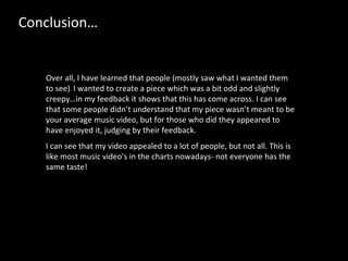 Over all, I have learned that people (mostly saw what I wanted them to see) .  I wanted to create a piece which was a bit odd and slightly creepy…in my feedback it shows that this has come across. I can see that some people didn’t understand that my piece wasn’t meant to be your average music video, but for those who did they appeared to have enjoyed it, judging by their feedback. I can see that my video appealed to a lot of people, but not all. This is like most music video's in the charts nowadays- not everyone has the same taste!  Conclusion… 