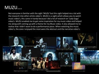 MUZU…. Not everyone is familiar with the sight ‘MUZU’ but this sight helped me a lot with the research into other artists video’s. MUZU is a sight which allows you to watch music video’s, this came in handy because I did a lot of research on ‘Lady Gaga’ video's. MUZU enabled me to get some inspiration for my music video and helped me along with coming up with a theme for my Music video. It also allowed me to realise that I didn’t want to do a performance piece. When watching the music video’s, the ones I enjoyed the most were the abstract and the narrative video’s.  