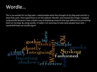 Wordle…   This is my wordle for my Digi pack. I asked people what they thought of my Digi pack and this is what they said. I then typed them in on the website ‘Wordle’ and created this image. I enjoyed using wordle because it was a better way of displaying research that was different to just writing them on my blog. By using wordle, it makes it an easy way to view what people have said. I would definitely use wordle again!  