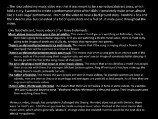 Like Goodwin said, music video's often have 6 elements:  Music videos demonstrate genre characteristics .  This means that if you are watching an RnB video, there is most likely going to be a dance sequence, or if you are watching a thrash metal video, there is most likely going to be images of death and skulls etc, symbols that represent their genres.  There is a relationship between lyrics and visuals.   This means that if the song is singing about a flower (for example) their will be a picture or a shot of a flower.  There is a relationship between music and visual.   This means that when a song gets to an intence part of the music, such as if in a rock song their is a guitar solo, we won't see an image of somebody ballet dancing- it has to go with the feel of the song music at that point!  The artist develop a motif that recur in other music videos.  This means that artists develop a motif that people then associate with them. For example: Michael Jacksons glove, Amy Winehouse's hair/eye make up, the Roling Stone's mouth, Jedwards hair etc...  The notion of looking.  This means the way people are seen in music videos, for example women are seen as objects, men are seen as cheats or scum bags and teenagers are portraid as bad people. Its all how they are represented in music videos.  There is often intertexual reference . This means that there are refrences to films in some videos, for example,  the Lady Gaga and Beyonce song 'Telephone' makes reference to Velma and Louise. Their inspiration came from watching these films.  … The idea behind my music video was that it was meant to be a narrative/abstract piece, which told a story. I wanted to create a performance piece which didn’t completely make sense, almost like a ‘Lady Gaga’ performance. I wanted the video to have a background story- Pandora’s Box and the 7 deadly sins- but consisted of a lot of quick shots and a feel of ultimate panic throughout the video.  My music video, though, has completely challenged this theory. My video does not go with the lyric, there were no motif’s etc…I did this on purpose to create a unique music video. I looked at the most memorable music video, which where generally ‘abstract’, strange video and decided that this would be the best idea to attract my qudience.  