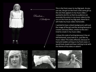 This is the front cover to my Digi pack. As you can see, the girl on the front is the same girl as the one that appears in my music video. I wanted to do this so that my audience can associate the actors in my music video to the one on the front of my Digi pack, there for it will make my music video memorable.  I wanted to have a black background, with just the image of the girl and the writing because it creates and eary effect, similar to the one I tried to create in my music video.  I chose this style of writing because it has an old fashioned, scary look to it…just like my music video! This looks effective, because if I had pink bubble writing on my front cover, it would look stupid and have nothing to do with the theme of my video or advert!  