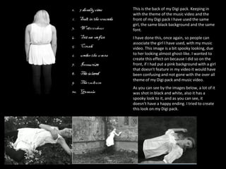 This is the back of my Digi pack. Keeping in with the theme of the music video and the front of my Digi pack I have used the same girl, the same black background and the same font.  I have done this, once again, so people can associate the girl I have used, with my music video. This image is a bit spooky looking, due to her looking almost ghost-like. I wanted to create this effect on because I did so on the front, if I had put a pink background with a girl that doesn’t feature in my video it would have been confusing and not gone with the over all theme of my Digi pack and music video.  As you can see by the images below, a lot of it was shot in black and white, also it has a spooky look to it, and as you can see, it doesn’t have a happy ending. I tried to create this look on my Digi pack.  