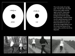 This is the inside of my Digi pack. The left side is the DVD of my music video and the right is my CD. I have stuck with the idea of the black background and the spooky font of writing. I chose to make my CD’s white because a lot of my music video was shot in black and white (as you can see by the images below), so it fits in with the theme of my music video, and the rest of my Digi pack.  