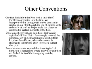 Other ConventionsOur film is mainly Film Noir with a little bit of Thriller incorporated into the film. We incorporated this through tension we constantly created in our film through the use of camera shots and music as well as the paranoia our character displayed in certain moments of the film. We also used conventions from films that weren’t typical of all Film Noirs, for example we used the signature, low angle medium close up shot from Requiem for a Dream, where the camera is attached to the persons chest to create a surreal shot type. Another convention we used that is not typical of Film Noir is surrealism, where every now and then we flashed shots of the train going past the camera.