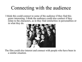 Connecting with the audience I think this could connect to some of the audience if they find this genre interesting. I think the audience could also connect if they relate to the characters, as in they find similarities in personalities or in what they do.The film could also interest and connect with people who have been in a similar situation.