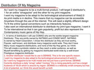 Distribution Of My Magazine As I want my magazine to be a multi-format product, I will target 2 distributor's; 1 for an online “ emagazine ”  and the other for my print magazine. I want my magazine to be adapt to the technological advancement of Web2.0 As print media is in decline. This means that my magazine can be accessible Anywhere through the use of the internet. This will need a slightly different design To fit the online typical conventions such as interactivity features.  I also want an international distributor to distribute my print type magazine, I want it To be international so that it can gain popularity, profit but also represent the Contemporary music genre of Hip Hop.  1. In terms of distribution I will use COMAG who are the worlds largest magazine Distributor. They are jointly owned by NATMAG and CONDE NAST. NATMAG Is owned by Heart Corporation. I chose this distributor as they are trust worthy, Popular, well known, and distribute many magazine world wide. They don’ t have Many music magazine distributions, and none of the Hip Hop genre, so I think This will create a symbiotic relation as they reach a wider audience, as well as  Myself benefitting by getting my magazine distributed world wide by a well known Prestigious magazine distributor. 2. Another distributor I would like to use is DENNIS. This is for one specific reason. I want my magazine to also adapt to the technological advancement of web2.0. So I want my magazine to be multi modal and not just have a print format. DENNIS Currently distribute a daily “ emag ”  called  “ monkey ”  this is rising popularity and has a target Audience of 18-24 which is around my region. DENNIS is a relatively small company but has A lot of potential, so I think this would benefit us both 