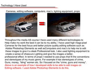 Technology I Have Used Cameras, editing software, computers, mac’s, lighting equipment, props Throughout the media AS course I have used many different technologies to Help make my work the best it can be to my ability. I have used high mega-pixel Cameras for the best focus and better picture quality.editing software such as Adobe Photoshop Elements as well asComputers and mac’s to help me to edit these images to give it a sleek Professional look. I also used lighting equipment to create a sense of chiascuro Lighting and give the images a better,  professional effect. In terms of props I needed to use props that fit the conventions and stereotypes of my music genre. For example it has stereotypes of crime,  Guns, money, “bling” women etc. So I focused on the “crime, guns and money”. Above is an example of how I developed skills to be able to edit images on  Editing software. I used Adobe Photoshop Elements to do this. 