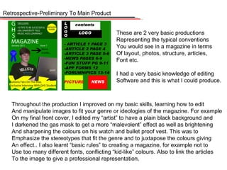 Retrospective-Preliminary To Main Product These are 2 very basic productions Representing the typical conventions You would see in a magazine in terms Of layout, photos, structure, articles, Font etc. I had a very basic knowledge of editing Software and this is what I could produce. Throughout the production I improved on my basic skills, learning how to edit And manipulate images to fit your genre or ideologies of the magazine. For example On my final front cover, I edited my “artist” to have a plain black background and  I darkened the gas mask to get a more “malevolent” effect as well as brightening And sharpening the colours on his watch and bullet proof vest. This was to Emphasize the stereotypes that fit the genre and to juxtapose the colours giving An effect.. I also learnt “basic rules” to creating a magazine, for example not to Use too many different fonts, conflicting “kid-like” colours. Also to link the articles To the image to give a professional representation.  