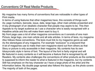 Conventions Of Real Media Products My magazine has many forms of conventions that are noticeable in other types of  Print media.  In terms of using features that other magazines have, this consists of things such As; page numbers, barcode, issue, date, large logo, other main articles presented and A key photograph of an idealistic character that people may aspire to be. This then Appeals to my target audience as I use a character who is easily recognised with a  Headline article and this will make them want to buy it.  My front page uses a lot of other magazine conventions as it consists of one main  Picture, large logo, one main article and all side articles. In terms of lexis, my magazine Also follows these conventions. The lexis must link to my magazine genre as well  As the stereotypes of any magazine. For example “exclusive” is a keyword that  A lot of magazines use to make their own magazine stand out from others as that Story or picture is only accessible in their magazine. My contents has its own  Idiosyncratic style in terms of font. The layout of the font is fairly original and will Be featured in every contents so it will become a feature that is recognised by all Readers. My contents also challenges the conventions of other products as the contents Is supposed to inform the reader to what is featured in the magazine, but my contents Still has emphasis on the key character as I have a large photo of the artist and the Information below. My double page spread also follows this layout, as the photo covers The majority of both of the pages. 
