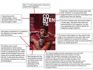 The font is idiosyncratic and is part of their “ house style”, this gives them their own personal look to the magazine. It is also  very appealing and is used to attract the  magazines target audience.  Small logo, insists that the idiosyncratic style of the  “contents” is so personal to their  magazine that the consumer will already know what product they are reading.  The  “rappers” jewellery has many representations, the chain itself insists wealth associated with the music industry. The chain  medallion also represents a stereotype of Hip Hop genre. The medallion its self is a person encrusted with diamonds, but the person has a balaclava on which is a military accessory. This links with the stereotype of Hip Hop as being violent, animalistic and to have a big influence and correlation with crime. The balaclava also  insists that the rapper has a new identity and that he is trying to hide something. Also he is showing his gold teeth that has connotations of savagery and animalistic features. The picture of the rapper is in the centre of the page to put emphasis on the artist. May insist that the magazine is exclusive for having a  picture of that particular artist or it may insist that there is an article about him. The tattoos have mixed representations. Some tattoos are perceived as being lower class but this is juxtaposed by the artists wealth and tax bracket. Due to his money he is socially classed in the  AB rank. It also gives the artist his own identity and gives him a sense of individualism.  Typical layout of a contents page, shows  all articles listed on the side and the page number.  Big  “V” in the background to show the brand of the magazine Has typical conventions of a magazine has designer and page number  down the bottom. Red background has connotations of death  and blood which may also represent a  stereotype of the  Hip Hop genre.  