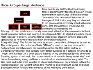 Social Groups-Target Audience Although Hip Hop artists are commonly associated with crime, they are ranked in the A social status due to their high income. I have targeted ABC1 in which I am able to reach most “classes” of society. My artist follows these social groups in terms of props and appearance as he is wearing a gas mask and bullet proof jacket  Along with “bling”. This follows the stereotypes and conventions of the genre as well as The social groups. Also in terms of lexis, “Militant” is used on my front cover which Follows these stereotypes and the explicit lyrics that Hip Hop artists portray in  Contemporary Hip Hop. This appeals to my target audience as it portrays my artist to be “ tough” and “ruthless”. In a small picture featured on my double page spread of my artist  Standing against a brick wall, this has connotations of my artist being “street wise” and bricks denote being strong and have a hard structure which may link to my artist. The  Gas mask and bullet proof jacket is an idiosyncratic feature of my artist and follows the  Representation of the “Militant” article title. “ Kartel ”  is also linked with gangs and small Businesses which furthers the stereotype of Hip Hop being crime driven. Most people say that the Hip Hop industry targets predominantly teenaged males in which I followed their opinion, due to the stereotyped  “immaturity” and “anti-social” behavior of teenagers I think that is why they are attracted to the genre as it is commonly linked with crime, guns, cars and women of which boys are commonly stereotyped to like 