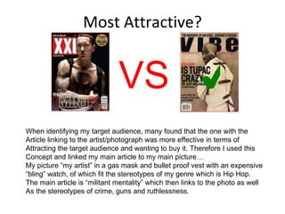 Most Attractive? ✔ VS When identifying my target audience, many found that the one with the  Article linking to the artist/photograph was more effective in terms of Attracting the target audience and wanting to buy it. Therefore I used this Concept and linked my main article to my main picture… My picture “my artist” in a gas mask and bullet proof vest with an expensive “ bling” watch, of which fit the stereotypes of my genre which is Hip Hop. The main article is “militant mentality” which then links to the photo as well As the stereotypes of crime, guns and ruthlessness. 