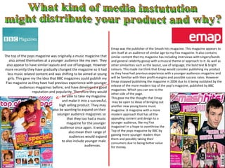 The top of the pops magazine was originally a music magazine that also aimed themselves at a younger audience like my own. They also appear to have similar layouts and use of language. However more recently they have gradually changed the magazine so it had less music related content and was shifting to be aimed at young girls. This gave my the idea that BBC magazines could publish my Fixx magazine as they have had previous experience with younger audiences magazines before, and have developed a good reputation and popularity. Therefore they would be able to take my magazine  and make it into a successful, high selling product. They may  also be wanting to expand on their  younger audience magazines so  that they too had a music  magazine for the younger  audience once again. It would  also mean their range of  audiences would expand to also include younger male  audiences.  What kind of media instutution might distribute your product and why? Emap was the publisher of the Smash hits magazine. This magazine appears to aim itself at an audience of similar age to my Fixx magazine. It also contains similar content that my magazine has including interviews with singers/bands and general celebrity gossip with a musical theme or approach to it. As well as other similarities such as the layout, use of language, the bold text & bright colours. This made me think that Emap would consider publishing my product as they have had previous experience with a younger audiences magazine and will be familiar with their profit margins and possible success rates. However Emap stopped publishing the magazine in 2006 due to it being outdated by the release of the more modern top of the pop’s magazine, published by BBC magazines. Which you can see to the  other side of the page.  This gave me the thought that Emap may be open to ideas of bringing out  another new young teens music  magazine. A magazine with a more  modern approach that has all the  appealing content and design to a  younger audience, like my Fixx  magazine! In a hope to overthrow the Top of the pops magazine by BBC by  gaining more younger readers than  them and possibly taking their  consumers due to being better value  for money. 