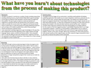 What have you learn't about technologies from the process of making this product? Research: Through my research I carried out a number of tasks including researching existing publishing houses using the World Wide Web to gain knowledge on the types of audiences they specified in and the topics of magazines they publish. This was to give us options on what we wanted our magazines to look like and who we wanted them to be aimed at. It also made us consider the success rate of our magazines and how we would have to create them in a way that would encourage publishing companies such as Emap or IPC media to publish them, where they would gain interest and become a popular brand. I also researched 2 existing magazines to gain knowledge on the way they were designed and how that appealed to their target audience through language, layout, colours, content and feature artists. I also compared them to note the different ways they designed their magazines and how this appealed to the different audiences. It also helped me in how to design my magazine so that it looked real.  Planning: I then went through numerous planning stages to help me progress onto my final product including my preliminary task in which I had to create a mock front cover and contents page of a school magazine.  I used a camera to take the photos for my magazine. This helped me gain some experience on using a camera. And also helped me learn the way magazines were laid out and designed to look real and appeal to the target audience. It also gave me experience on how to use the basic functions of adobe photoshop, an image manipulation program that I would use to create my final magazine. I then went onto brainstorming my ideas to decide on colour schemes, titles, fonts and cover artists. I also created a questionnaire that I gave out to my target audience to fill in. This helped me design my product in a way that would appeal to them and what price they would find acceptable for it. It also helped my decide how many pages my readers would want to have. Giving me the best chance of creating a successful, popular magazine.  Construction: Throughout the first stages of my construction I used Mircrosoft publisher (A desktop publishing application that enables you to create newsletters, brochures, postcards etc.) to draft my front cover, contents page and article page. This helped me to decide of what layout my magazine should have. It also helped me decide on what images I would use and what they would look like. I.e. what shot compositions are going to be used, what artist are going to be included in the shot and what costumes scenery will be used. I needed to consider these things very carefully so that they would appeal to my target audience. For the creation of my final magazine product I used Adobe Photoshop which is an image manipulation program. I used this as it had qualities in adding effects such as a glow or embossing tool to text. It also had effects that could enhance image quality by making it brighter, sharper or the colour stronger. Which was convenient as I some of the pictures I took we poor quality as their original copies, but after using the image manipulation tools I was able to improve the quality of them drastically.  