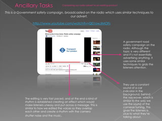 Ancillary TasksCamparing our radio advert to an existing productThis is a Government safety compaign, broadcasted on the radio which uses similar techniques to our advert.http://www.youtube.com/watch?v=Q01owJIMOFsA government road safety campaign on the radio. Although the topic is very different and it’s not essentially advertising anything, it uses some similar techniques to grab the listeners attention. They use a constant sound of a car indicator in the background, behind the voiceover, which is similar to the way we use the sound of the cameras turning. This gives the listeners a clue to what they’re talking about.The editing is very fast paced, and at the end a kind of rhythm is established creating an effect which would make listeners uneasy and put across a message. This is similar to how we edited the voices so they overlap each other and create a rhythm with the camera shutter noise and the music. 