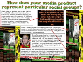 How does your media product represent particular social groups? I have made my language and the way in which the artist’s talk in the article very informal and humorous to represent my artist’s as young and boisterous teenagers. Somewhat of an idol figure to the younger audience. I also noted the types of music my band produced to state their musical interests, fitting them in a social group with members of the audience who also have the same interests.  I used a close up image shot of each of their faces to show how young my band is. It also showed their immaturity with their facial expressions which makes them look like an exciting, bubbly band that would appeal to a younger audience.  I have made my bold text appear red with a white outer glow I have also added an emotion that most 10-16yr olds are familiar with. I think this makes the text look exciting and the red gives the article a ‘racy’ look to represent the bands boisterous and cheeky personality. On my front page the artist in my dominant image appears as a young girl who is looking interested toward the title. This is to represent the younger audience and how this magazine is appealing to them. I have also used the headphones as a symbol to represent the musical theme to the magazine. And to give people the impression my artist is interested in music. 