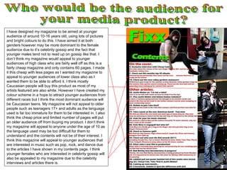 Who would be the audience for  your media product? I have designed my magazine to be aimed at younger audience of around 10-16 years old, using lots of pictures and bright colours to do this. I have aimed it at both genders however may be more dominant to the female audience due to it’s celebrity gossip and the fact that younger males tend not to read up on gossip like that. I don’t think my magazine would appeal to younger audiences of high class who are fairly well off as this is a fairly cheap magazine and only contains 60 pages. I made it this cheap with less pages as I wanted my magazine to appeal to younger audiences of lower class also as I wanted them to be able to afford it. I think mostly Caucasian people will buy this product as most of my artists featured are also white. However I have created my colour scheme in a hope to attract younger audiences from different races but I think the most dominant audience will be Caucasian teens. My magazine will not appeal to older people such as teenagers 17+ and adults as the language used is far too immature for them to be interested in. I also think the cheap price and limited number of pages will put an older audience off from buying my product. I don’t think my magazine will appeal to anyone under the age of 10 as the language used may be too difficult for them to understand and the contents will not be of their interest. I think this magazine will appeal to younger audiences that are interested in music such as pop, rock, and dance due to the articles I have shown in my contents page. I think younger females who are interested in celebrity gossip will also be appealed to my magazine due to the celebrity interviews and articles there is.  