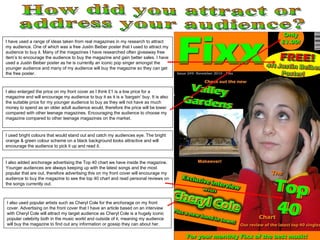I also enlarged the price on my front cover as I think £1 is a low price for a magazine and will encourage my audience to buy it as it is a ‘bargain’ buy. It is also the suitable price for my younger audience to buy as they will not have as much money to spend as an older adult audience would, therefore the price will be lower compared with other teenage magazines. Encouraging the audience to choose my magazine compared to other teenage magazines on the market.  How did you attract or address your audience? I have used a range of ideas taken from real magazines in my research to attract my audience. One of which was a free Justin Beiber poster that I used to attract my audience to buy it. Many of the magazines I have researched often giveaway free item’s to encourage the audience to buy the magazine and gain better sales. I have used a Justin Beiber poster as he is currently an iconic pop singer amongst the younger audience and many of my audience will buy the magazine so they can get the free poster. I used bright colours that would stand out and catch my audiences eye. The bright orange & green colour scheme on a black background looks attractive and will encourage the audience to pick it up and read it. I also used popular artists such as Cheryl Cole for the anchorage on my front cover. Advertising on the front cover that I have an article based on an interview with Cheryl Cole will attract my target audience as Cheryl Cole is a hugely iconic popular celebrity both in the music world and outside of it, meaning my audience will buy the magazine to find out any information or gossip they can about her. I also added anchorage advertising the Top 40 chart we have inside the magazine. Younger audiences are always keeping up with the latest songs and the most popular that are out, therefore advertising this on my front cover will encourage my audience to buy the magazine to see the top 40 chart and read personal reviews on the songs currently out. 
