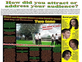 How did you attract or address your audience? The writing style I used in my magazine was that of plain English with no complicated or hard-to-pronounce words. I also tried to write in a style that would feel as if the writer were conversing with the audience to keep them engaged in the article. I wrote in a humorous and light-hearted way so the audience would not lose interest and find themselves enjoying the article as younger audiences tend to get board if presented with large quantities of text. To try and narrow down the amount of text there is I put some information of the band into a basic profile that listed this information in an easy to read format, complete with images to illustrate this text.  