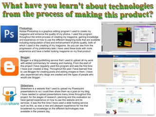 What have you learn't about technologies from the process of making this product? Photoshop: Adobe Photoshop is a graphics editing program I used to create my magazine and enhance the quality of my photos. I used this program throughout the entire process of creating my magazine, gaining knowledge and experience on how to use the different designing tools that are available including manipulation of text and enhancement of photo quality, both of which I used in the creating of my magazine. As you can see from the progression of my preliminary task I have used these tools with more experience and have a better looking magazine on my final product. Blogger: Blogger is a blog-publishing service that I used to upload all my work with added commentary for viewing and marking. From the start of this project I have regularly used this program and was the first time I have ever created a blog. Throughout the year I have learned how to use Blogger for creating posts and adding images to them. I have also experienced why blogs are created and the types of people who would use blogger.  Slideshare: Slideshare is a website that I used to upload my Powerpoint presentations to so I could then share them as a post on my blog. I have needed to upload presentations many times throughout this project, for the stages of research, planning and this evaluation so have gained experience on how to use this website and its services. It was the first time I have used a slide hosting service such as this, so was a new and pleasant experience for me that broadened my knowledge on the different technologies now available in the present day. 