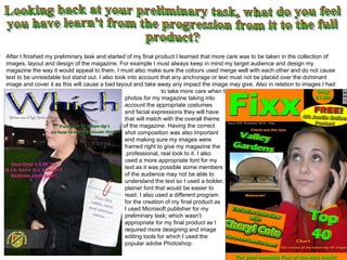 Looking back at your preliminary task, what do you feel you have learn't from the progression from it to the full  product?  After I finished my preliminary task and started of my final product I learned that more care was to be taken in the collection of images, layout and design of the magazine. For example I must always keep in mind my target audience and design my magazine the way it would appeal to them. I must also make sure the colours used merge well with each other and do not cause text to be unreadable but stand out. I also took into account that any anchorage or text must not be placed over the dominant image and cover it as this will cause a bad layout and take away any impact the image may give. Also in relation to images I had    to take more care when taking the      photos for my magazine taking into      account the appropriate costumes    and facial expressions they will have    that will match with the overall theme    of the magazine. Having the correct    shot composition was also important    and making sure my images were    framed right to give my magazine the    professional, real look to it. I also   used a more appropriate font for my   text as it was possible some members   of the audience may not be able to    understand the text so I used a bolder,     plainer font that would be easier to   read. I also used a different program   for the creation of my final product as   I used Microsoft publisher for my    preliminary task; which wasn’t    appropriate for my final product as I   required more designing and image   editing tools for which I used the    popular adobe Photoshop.  