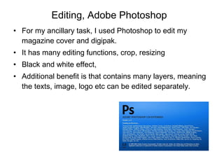 Editing, Adobe Photoshop For my ancillary task, I used Photoshop to edit my magazine cover and digipak.  It has many editing functions, crop, resizing Black and white effect,  Additional benefit is that contains many layers, meaning the texts, image, logo etc can be edited separately.  