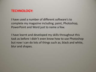 TECHNOLOGY: I have used a number of different software's to complete my magazine including; paint, Photoshop, PowerPoint and Word just to name a few.I have learnt and developed my skills throughout this task as before I didn’t even know how to use Photoshop but now I can do lots of things such as; black and white, blur and shapes.