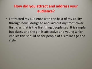 How did you attract and address your audience?I attracted my audience with the best of my ability through how I designed and laid out my front cover firstly, as that is the first thing people see. It is simple but classy and the girl is attractive and young which implies this should be for people of a similar age and style.