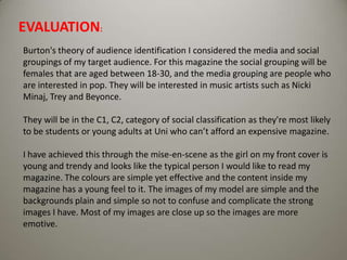 EVALUATION: Burton's theory of audience identification I considered the media and social groupings of my target audience. For this magazine the social grouping will be females that are aged between 18-30, and the media grouping are people who are interested in pop. They will be interested in music artists such as Nicki Minaj, Trey and Beyonce.They will be in the C1, C2, category of social classification as they're most likely to be students or young adults at Uni who can’t afford an expensive magazine. I have achieved this through the mise-en-scene as the girl on my front cover is young and trendy and looks like the typical person I would like to read my magazine. The colours are simple yet effective and the content inside my magazine has a young feel to it. The images of my model are simple and the backgrounds plain and simple so not to confuse and complicate the strong images I have. Most of my images are close up so the images are more emotive. 