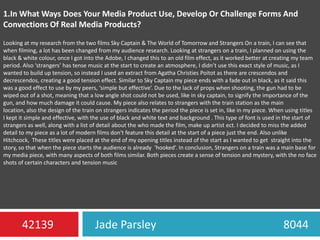 1.In What Ways Does Your Media Product Use, Develop Or Challenge Forms And Convections Of Real Media Products?Looking at my research from the two films Sky Captain & The World of Tomorrow and Strangers On a train, I can see that when filming, a lot has been changed from my audience research. Looking at strangers on a train, I planned on using the black & white colour, once I got into the Adobe, I changed this to an old film effect, as it worked better at creating my team period. Also ‘strangers’ has tense music at the start to create an atmosphere, I didn’t use this exact style of music, as I wanted to build up tension, so instead I used an extract from Agatha Christies Poitot as there are crescendos and decrescendos, creating a good tension effect. Similar to Sky Captain my piece ends with a fade out in black, as it said this was a good effect to use by my peers, ‘simple but effective’. Due to the lack of props when shooting, the gun had to be wiped out of a shot, meaning that a low angle shot could not be used, like in sky captain, to signify the importance of the gun, and how much damage it could cause. My piece also relates to strangers with the train station as the main location, also the design of the train on strangers indicates the period the piece is set in, like in my piece. When using titles  I kept it simple and effective, with the use of black and white text and background . This type of font is used in the start of  strangers as well, along with a list of detail about the who made the film, make up artist ect. I decided to miss the added detail to my piece as a lot of modern films don't feature this detail at the start of a piece just the end. Also unlike Hitchcock,  These titles were placed at the end of my opening titles instead of the start as I wanted to get  straight into the story, so that when the piece starts the audience is already  ‘hooked’. In conclusion, Strangers on a train was a main base for my media piece, with many aspects of both films similar. Both pieces create a sense of tension and mystery, with the no face shots of certain characters and tension musicJade Parsley                                             804442139