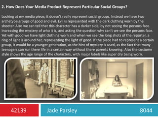 2. How Does Your Media Product Represent Particular Social Groups?Looking at my media piece, it doesn’t really represent social groups. Instead we have two archetype groups of good and evil. Evil is represented with the dark clothing worn by the shooter. Also we can tell that this character has a darker side, by not seeing the persons face. Increasing the mystery of who it is, and asking the question why can’t we see the persons face. Yet with good we have light clothing worn and when we see the long shots of the reporter, a ring of light is around her, representing the light of good. If the piece had to represent a certain group, it would be a younger generation, as the hint of mystery is used, as the fact that many teenagers can run there life in a certain way without there parents knowing. Also the costume style shows the age range of the characters, with major labels like super dry being worn.Jade Parsley                                             804442139