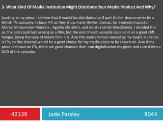 3. What Kind Of Media Institution Might Distribute Your Media Product And Why?Looking at my piece, I believe that it would be distributed as 3 part thriller drama series by a British TV company. I chose ITV as they show many thriller dramas, for example Inspector Morse, Midsummer Murders , Agatha Christie's, and most recently Marchlands. I decided this as, the plot could last as long as a film, but the end of each episode could end on a good cliff hanger, being the type of media film  it is. Also the main channel viewed by my target audience is ITV, so this channel would be a good choice for my media piece to be shown on. Also if my piece is shown on ITV, there are good chances that I can digitalisation my piece and turn it into a DVD of the episodes.Jade Parsley                                             804442139