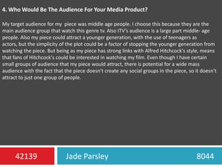 4. Who Would Be The Audience For Your Media Product?My target audience for my piece was middle age people. I choose this because they are the main audience group that watch this genre tv. Also ITV’s audience is a large part middle- age people. Also my piece could attract a younger generation, with the use of teenagers as actors, but the simplicity of the plot could be a factor of stopping the younger generation from watching the piece. But being as my piece has strong links with Alfred Hitchcock's style, means that fans of Hitchcock's could be interested in watching my film. Even though I have certain small groups of audience that my piece would attract, there is potential for a wide mass audience with the fact that the piece doesn't create any social groups in the piece, so it doesn't attract to just one group of people.Jade Parsley                                             804442139